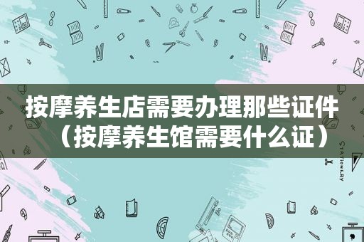  *** 养生店需要办理那些证件（ *** 养生馆需要什么证）