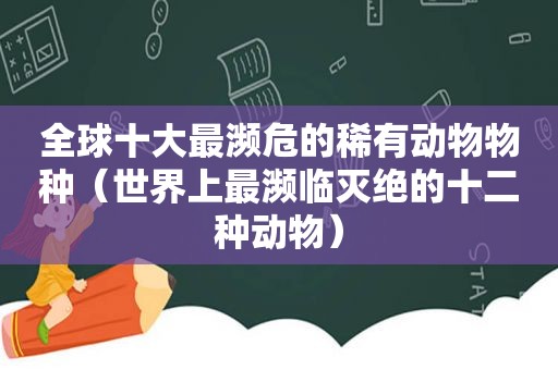 全球十大最濒危的稀有动物物种（世界上最濒临灭绝的十二种动物）