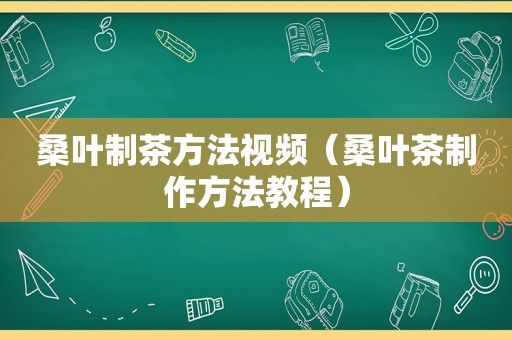 桑叶制茶方法视频（桑叶茶制作方法教程）