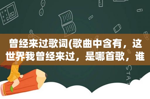 曾经来过歌词(歌曲中含有，这世界我曾经来过，是哪首歌，谁唱的)