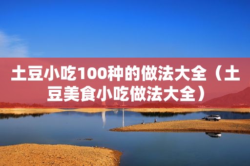 土豆小吃100种的做法大全（土豆美食小吃做法大全）