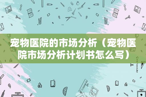 宠物医院的市场分析（宠物医院市场分析计划书怎么写）