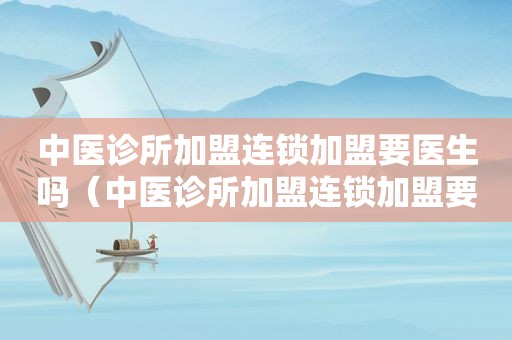 中医诊所加盟连锁加盟要医生吗（中医诊所加盟连锁加盟要医生吗）