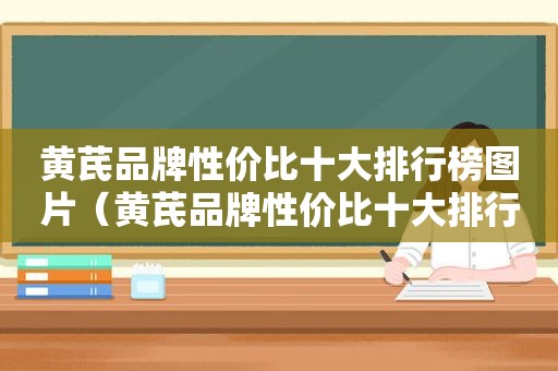 黄芪品牌性价比十大排行榜图片（黄芪品牌性价比十大排行榜）