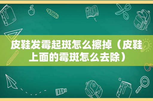 皮鞋发霉起斑怎么擦掉（皮鞋上面的霉斑怎么去除）