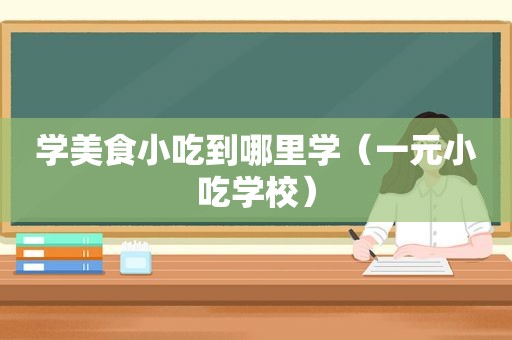 学美食小吃到哪里学（一元小吃学校）