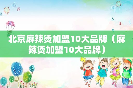 北京麻辣烫加盟10大品牌（麻辣烫加盟10大品牌）