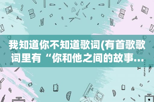 我知道你不知道歌词(有首歌歌词里有“你和他之间的故事……算不算太迟”有谁知道歌名叫什么呢)