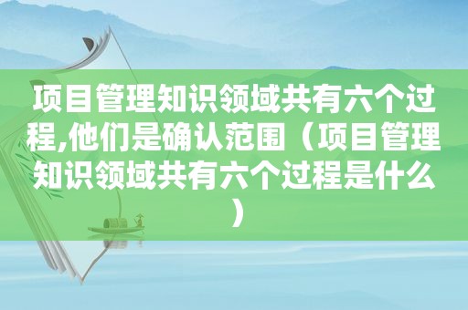 项目管理知识领域共有六个过程,他们是确认范围（项目管理知识领域共有六个过程是什么）