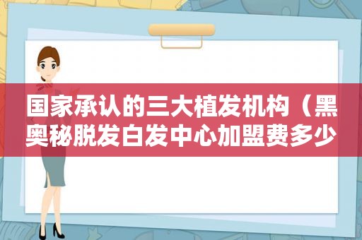 国家承认的三大植发机构（黑奥秘脱发白发中心加盟费多少）