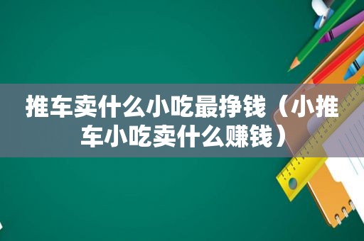 推车卖什么小吃最挣钱（小推车小吃卖什么赚钱）