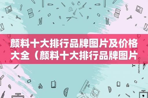 颜料十大排行品牌图片及价格大全（颜料十大排行品牌图片及价格）