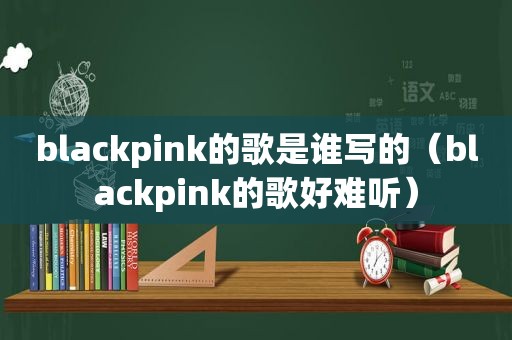 blackpink的歌是谁写的（blackpink的歌好难听）