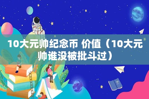 10大元帅纪念币 价值（10大元帅谁没被批斗过）