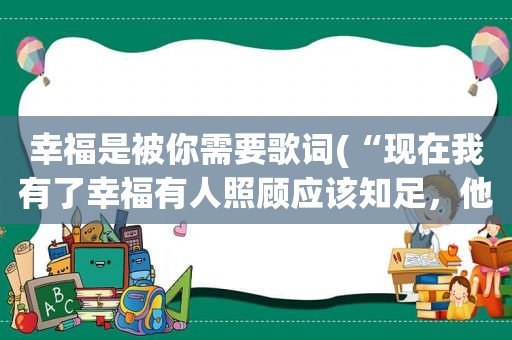 幸福是被你需要歌词(“现在我有了幸福有人照顾应该知足，他不象你总是让我哭”这是哪首歌的歌词是个女声唱的)