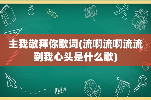 主我敬拜你歌词(流啊流啊流流到我心头是什么歌)