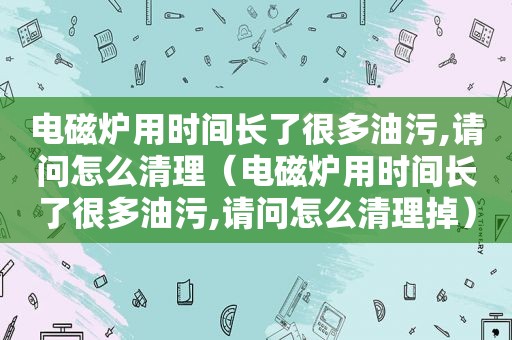 电磁炉用时间长了很多油污,请问怎么清理（电磁炉用时间长了很多油污,请问怎么清理掉）