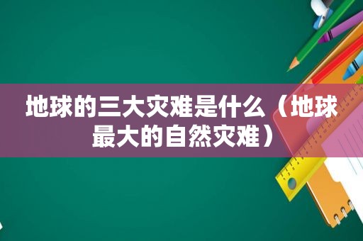 地球的三大灾难是什么（地球最大的自然灾难）