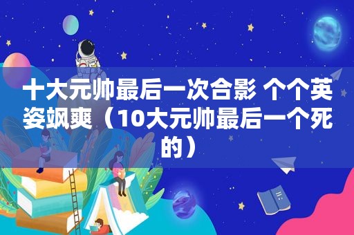 十大元帅最后一次合影 个个英姿飒爽（10大元帅最后一个死的）