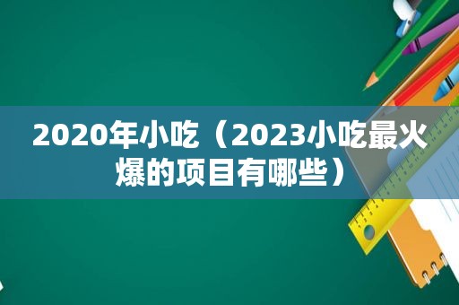 2020年小吃（2023小吃最火爆的项目有哪些）