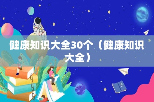 健康知识大全30个（健康知识大全）