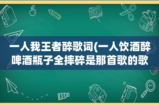 一人我王者醉歌词(一人饮酒醉啤酒瓶子全摔碎是那首歌的歌词)