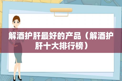 解酒护肝最好的产品（解酒护肝十大排行榜）