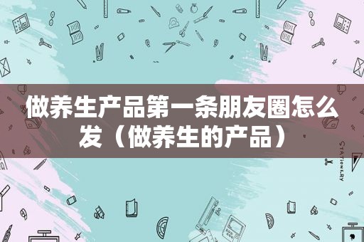 做养生产品第一条朋友圈怎么发（做养生的产品）