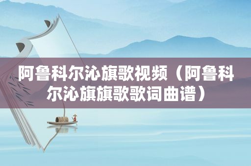 阿鲁科尔沁旗歌视频（阿鲁科尔沁旗旗歌歌词曲谱）