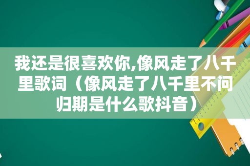 我还是很喜欢你,像风走了八千里歌词（像风走了八千里不问归期是什么歌抖音）