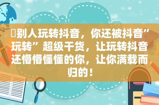 ​别人玩转抖音，你还被抖音”玩转”超级干货，让玩转抖音还懵懵懂懂的你，让你满载而归的！