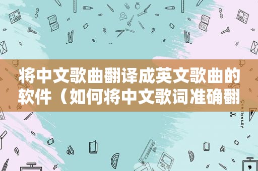 将中文歌曲翻译成英文歌曲的软件（如何将中文歌词准确翻译成英文歌）