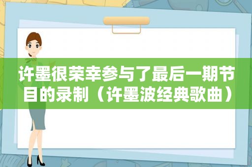 许墨很荣幸参与了最后一期节目的录制（许墨波经典歌曲）