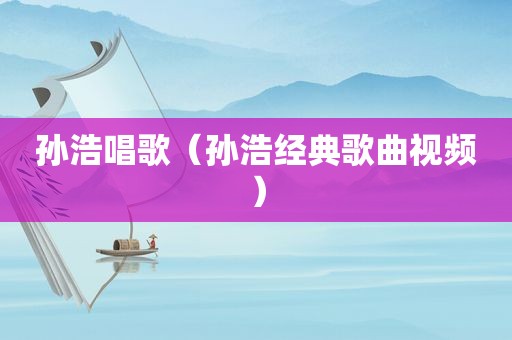 孙浩唱歌（孙浩经典歌曲视频）