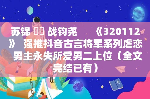苏锦 ⛳️ 战钧尧      《320112》  强推抖音古言将军系列虐恋  男主永失所爱男二上位（全文完结已有）
