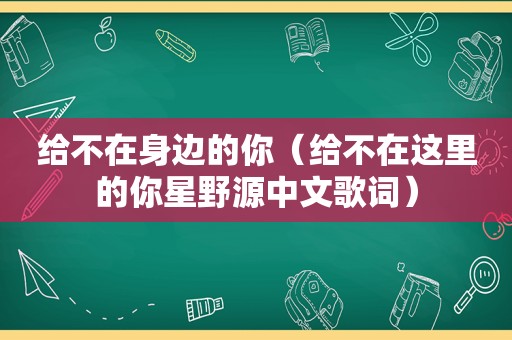 给不在身边的你（给不在这里的你星野源中文歌词）