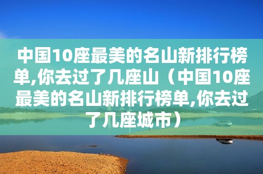 中国10座最美的名山新排行榜单,你去过了几座山（中国10座最美的名山新排行榜单,你去过了几座城市）