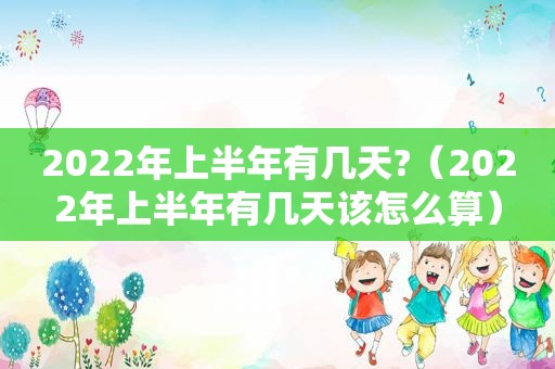 2022年上半年有几天?（2022年上半年有几天该怎么算）