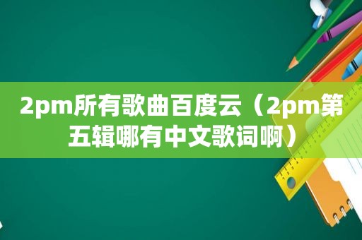 2pm所有歌曲百度云（2pm第五辑哪有中文歌词啊）