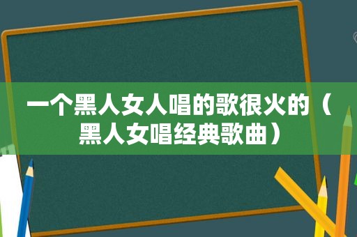 一个黑人女人唱的歌很火的（黑人女唱经典歌曲）