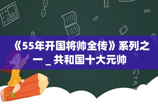 《55年开国将帅全传》系列之一＿共和国十大元帅