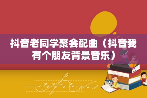 抖音老同学聚会配曲（抖音我有个朋友背景音乐）