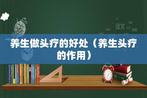 养生做头疗的好处（养生头疗的作用）