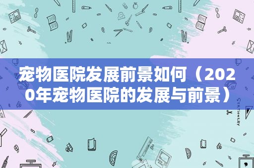 宠物医院发展前景如何（2020年宠物医院的发展与前景）