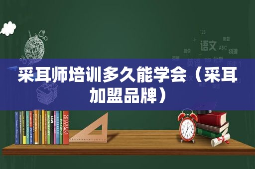 采耳师培训多久能学会（采耳加盟品牌）