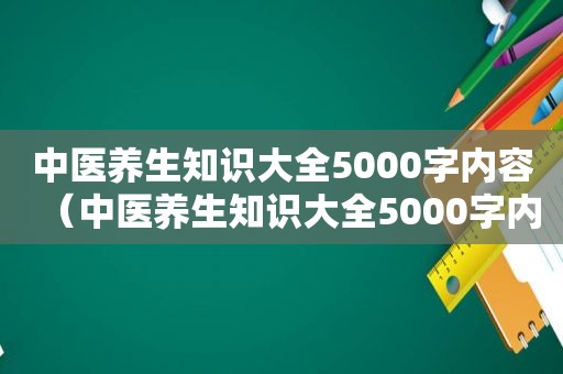 中医养生知识大全5000字内容（中医养生知识大全5000字内容）