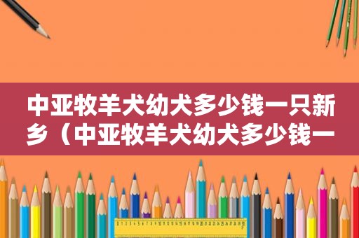 中亚牧羊犬幼犬多少钱一只新乡（中亚牧羊犬幼犬多少钱一只）