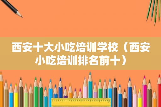 西安十大小吃培训学校（西安小吃培训排名前十）