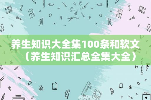 养生知识大全集100条和软文（养生知识汇总全集大全）