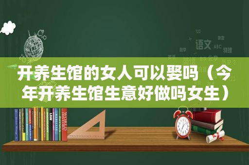 开养生馆的女人可以娶吗（今年开养生馆生意好做吗女生）